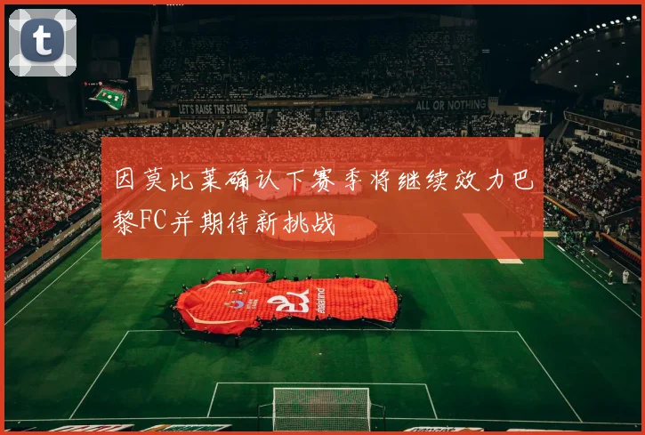 因莫比莱确认下赛季将继续效力巴黎FC并期待新挑战