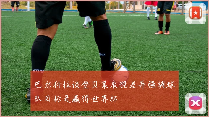 巴尔科拉谈登贝莱表现差异强调球队目标是赢得世界杯