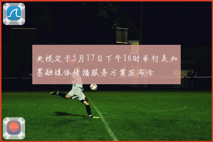 央视定于5月17日下午16时举行美加墨融媒体传播服务方案发布会