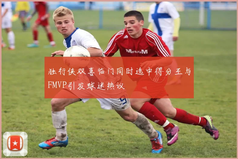 独行侠双喜临门同时选中得分王与FMVP引发球迷热议