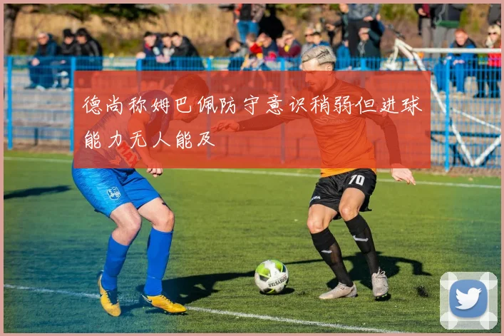 德尚称姆巴佩防守意识稍弱但进球能力无人能及