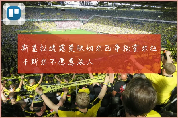斯基拉透露曼联切尔西争抢霍尔纽卡斯尔不愿意放人