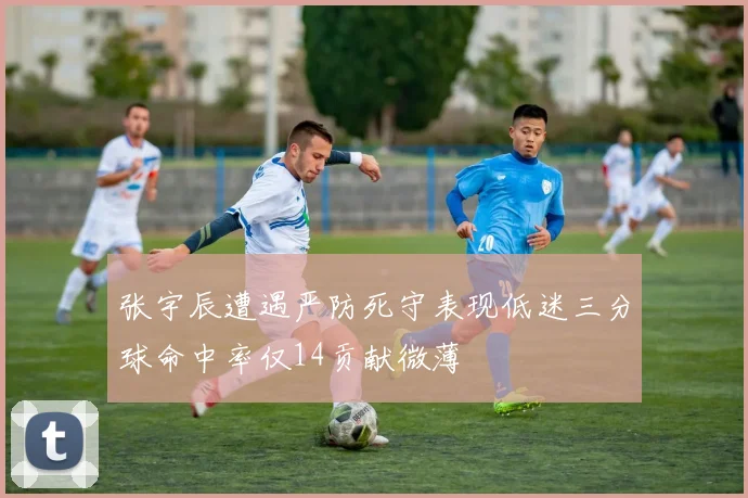 张宇辰遭遇严防死守表现低迷三分球命中率仅14贡献微薄