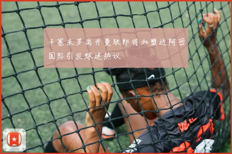 卡塞米罗离开曼联即将加盟迈阿密国际引发球迷热议