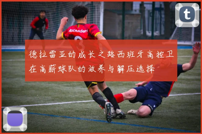 德拉雷亚的成长之路西班牙高控卫在高薪球队的放养与解压选择