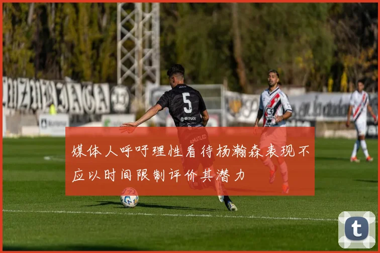 媒体人呼吁理性看待杨瀚森表现不应以时间限制评价其潜力