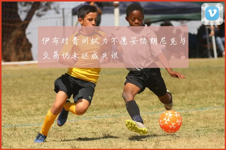 伊布对青训权力不愿妥协朗尼克与交易仍未达成共识