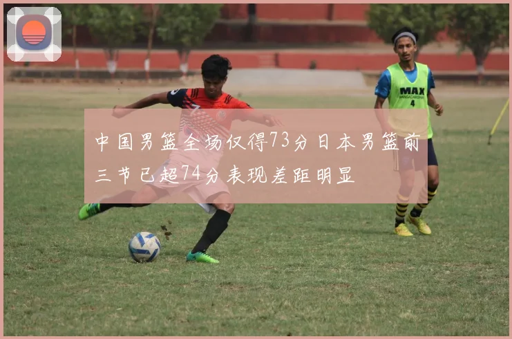 中国男篮全场仅得73分日本男篮前三节已超74分表现差距明显