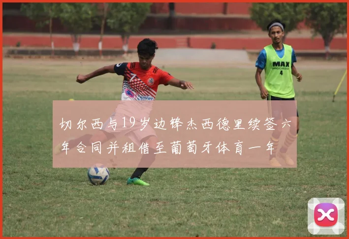 切尔西与19岁边锋杰西德里续签六年合同并租借至葡萄牙体育一年