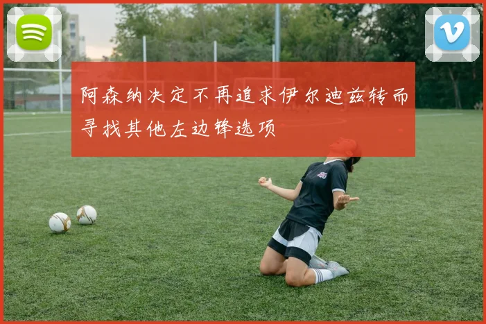 阿森纳决定不再追求伊尔迪兹转而寻找其他左边锋选项