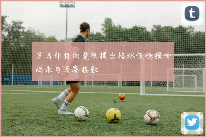罗马即将向曼联提出格林伍德报价尚未与马赛接触